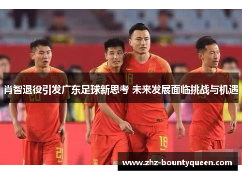 肖智退役引发广东足球新思考 未来发展面临挑战与机遇