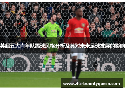 英超五大青年队踢球风格分析及其对未来足球发展的影响 英超五大青年队踢球风格分析及其对未来足球发展的影响