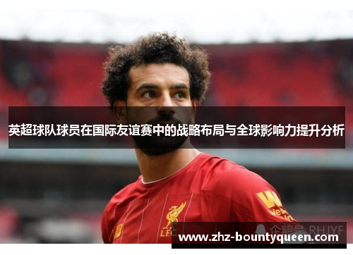 英超球队球员在国际友谊赛中的战略布局与全球影响力提升分析