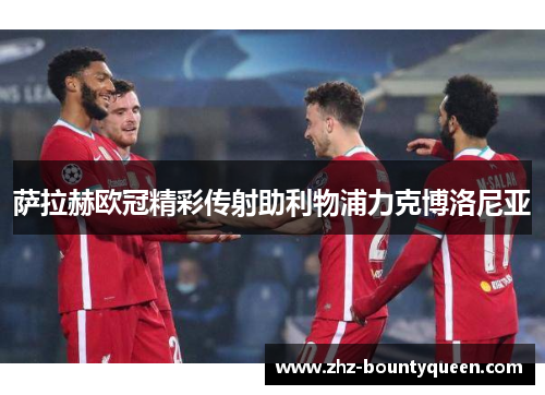 萨拉赫欧冠精彩传射助利物浦力克博洛尼亚 萨拉赫欧冠精彩传射助利物浦力克博洛尼亚